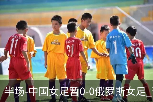 半场-中国女足暂0-0俄罗斯女足 邵子钦王琳琳王爱芳射门打高