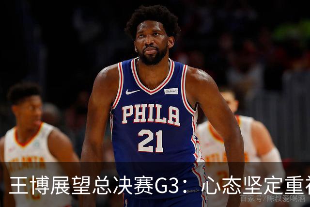 王博展望总决赛G3：心态坚定重视体能，期待更多球员挺身而出